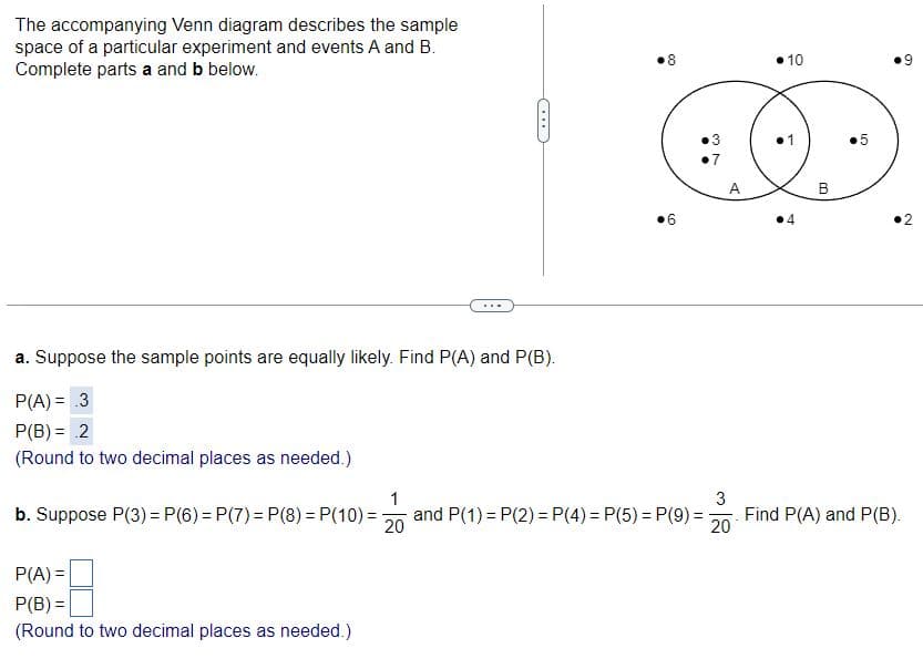 The accompanying Venn diagram describes the sample
space of a particular experiment and events A and B.
Complete parts a and b below.
a. Suppose the sample points are equally likely. Find P(A) and P(B).
P(A) = .3
P(B) = 2
(Round to two decimal places as needed.)
8
•10
6
⚫3
37
7
A
>>>
B
1
b. Suppose P(3) = P(6) = P(7) = P(8) = P(10)=-
and P(1) P(2) = P(4) = P(5) = P(9) =
20
3
20
Find P(A) and P(B).
P(A) =
P(B) =
(Round to two decimal places as needed.)