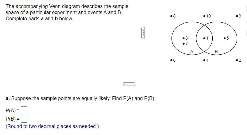 The accompanying Venn diagram describes the sample
space of a particular experiment and events A and B.
Complete parts a and b below.
(...
8
6
10
a. Suppose the sample points are equally likely. Find P(A) and P(B).
P(A) =
P(B) =
(Round to two decimal places as needed.)
+
B
の