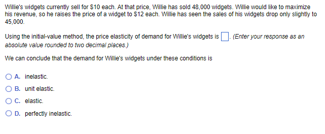 Willie's widgets currently sell for $10 each. At that price, Willie has sold 48,000 widgets. Willie would like to maximize
his revenue, so he raises the price of a widget to $12 each. Willie has seen the sales of his widgets drop only slightly to
45,000.
Using the initial-value method, the price elasticity of demand for Willie's widgets is
absolute value rounded to two decimal places.)
We can conclude that the demand for Willie's widgets under these conditions is
O A. inelastic.
B. unit elastic.
O C. elastic.
OD. perfectly inelastic.
(Enter your response as an