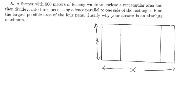 5. A farmer with 500 meters of fencing wants to enclose a rectangular area and
then divide it into three pens using a fence parallel to one side of the rectangle. Find
the largest possible area of the four pens. Justify why your answer is an absolute
maximum.