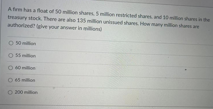 A firm has a float of 50 million shares, 5 million restricted shares, and 10 million shares in the
treasury stock. There are also 135 million unissued shares. How many million shares are
authorized? (give your answer in millions)
O 50 million
O 55 million
60 million
O 65 million
200 million