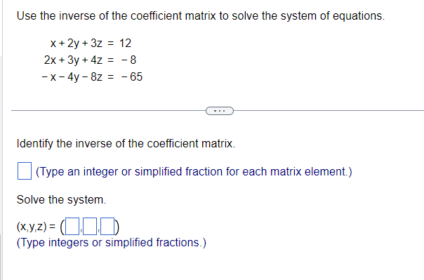 Use the inverse of the coefficient matrix to solve the system of equations.
x + 2y + 3z = 12
2x + 3y + 4z = -8
-x - 4y- 8z = -65
Identify the inverse of the coefficient matrix.
(Type an integer or simplified fraction for each matrix element.)
Solve the system.
(x,y,z) = (0)
(Type integers or simplified fractions.)