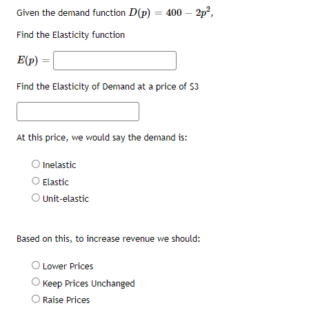 Given the demand function D(p) = 400 - 2p²,
Find the Elasticity function
E(p) =
Find the Elasticity of Demand at a price of $3
At this price, we would say the demand is:
Inelastic
Elastic
O Unit-elastic
Based on this, to increase revenue we should:
Lower Prices
Keep Prices Unchanged
Raise Prices