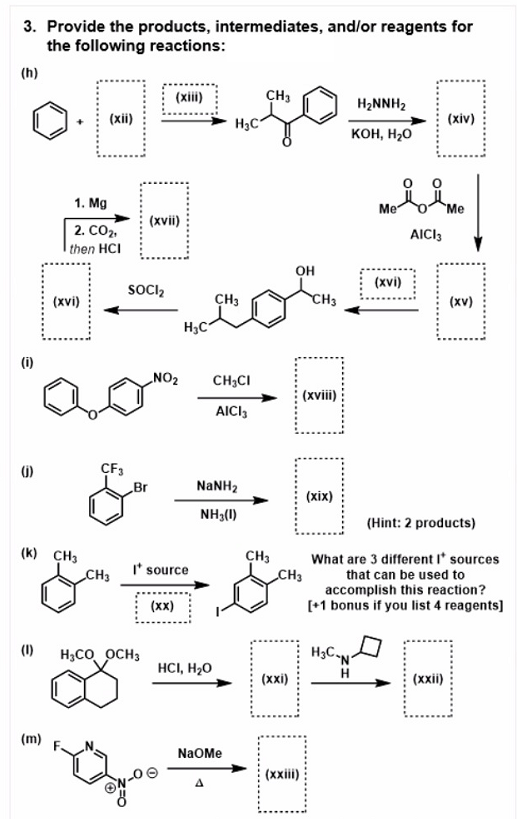 3. Provide the products, intermediates, and/or reagents for
the following reactions:
(h)
(xii)
CH3
H2NNH2
(xii)
(xiv)
H3C*
KOH, H20
1. Mg
Me
"Me
(xvii)
2. CO2.
AICI3
then HCI
он
(xvi)
SOOCI2
(xvi)
CH3
CH3
(xv)
H3C
(i)
NO2
CH3CI
(xviii)
AICI,
(6)
CF3
Br
NaNH2
(xix)
NH3(1)
(Hint: 2 products)
(k) CH3
CH3
What are 3 different I' sources
I* source
CH3
CH3
that can be used to
accomplish this reaction?
[+1 bonus if you list 4 reagents]
(xx)
(1)
H3CO OCH3
HCI, H20
(хxі)
(xxii)
(m)
NaOMe
(xxii)
