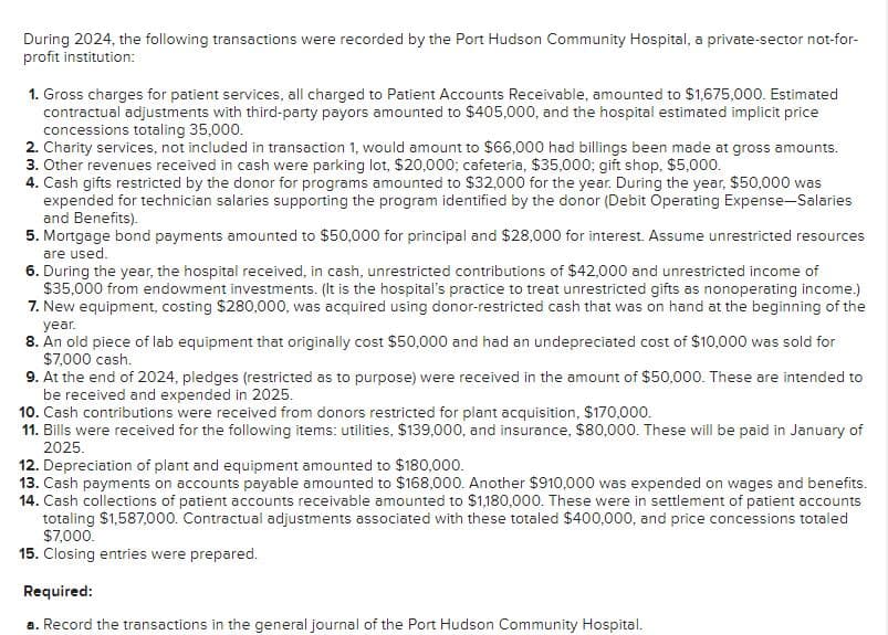 During 2024, the following transactions were recorded by the Port Hudson Community Hospital, a private-sector not-for-
profit institution:
1. Gross charges for patient services, all charged to Patient Accounts Receivable, amounted to $1,675,000. Estimated
contractual adjustments with third-party payors amounted to $405,000, and the hospital estimated implicit price
concessions totaling 35,000.
2. Charity services, not included in transaction 1, would amount to $66,000 had billings been made at gross amounts.
3. Other revenues received in cash were parking lot, $20,000; cafeteria, $35,000; gift shop, $5,000.
4. Cash gifts restricted by the donor for programs amounted to $32,000 for the year. During the year, $50,000 was
expended for technician salaries supporting the program identified by the donor (Debit Operating Expense-Salaries
and Benefits).
5. Mortgage bond payments amounted to $50,000 for principal and $28,000 for interest. Assume unrestricted resources
are used.
6. During the year, the hospital received, in cash, unrestricted contributions of $42,000 and unrestricted income of
$35,000 from endowment investments. (It is the hospital's practice to treat unrestricted gifts as nonoperating income.)
7. New equipment, costing $280,000, was acquired using donor-restricted cash that was on hand at the beginning of the
year.
8. An old piece of lab equipment that originally cost $50,000 and had an undepreciated cost of $10,000 was sold for
$7,000 cash.
9. At the end of 2024, pledges (restricted as to purpose) were received in the amount of $50,000. These are intended to
be received and expended in 2025.
10. Cash contributions were received from donors restricted for plant acquisition, $170,000.
11. Bills were received for the following items: utilities, $139,000, and insurance, $80,000. These will be paid in January of
2025.
12. Depreciation of plant and equipment amounted to $180,000.
13. Cash payments on accounts payable amounted to $168,000. Another $910,000 was expended on wages and benefits.
14. Cash collections of patient accounts receivable amounted to $1,180,000. These were in settlement of patient accounts
totaling $1,587,000. Contractual adjustments associated with these totaled $400,000, and price concessions totaled
$7,000.
15. Closing entries were prepared.
Required:
a. Record the transactions in the general journal of the Port Hudson Community Hospital.