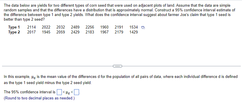 The data below are yields for two different types of corn seed that were used on adjacent plots of land. Assume that the data are simple
random samples and that the differences have a distribution that is approximately normal. Construct a 95% confidence interval estimate of
the difference between type 1 and type 2 yields. What does the confidence interval suggest about farmer Joe's claim that type 1 seed is
better than type 2 seed?
Type 1
Type 2
2114 2022
2032 2489 2256 1960 2191 1534
2017 1945 2059 2429 2183 1967 2179 1429
In this example, μd is the mean value of the differences d for the population of all pairs of data, where each individual difference d is defined
as the type 1 seed yield minus the type 2 seed yield.
The 95% confidence interval is<Hd <
(Round to two decimal places as needed.)