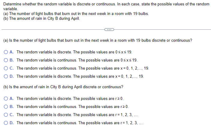 Determine whether the random variable is discrete or continuous. In each case, state the possible values of the random
variable.
(a) The number of light bulbs that burn out in the next week in a room with 19 bulbs.
(b) The amount of rain in City B during April.
(a) Is the number of light bulbs that burn out in the next week in a room with 19 bulbs discrete or continuous?
O A. The random variable is discrete. The possible values are 0≤x≤ 19.
O B. The random variable is continuous. The possible values are 0≤x≤ 19.
O C. The random variable is continuous. The possible values are x = 0, 1, 2,..., 19.
O D. The random variable is discrete. The possible values are x = 0, 1, 2,..., 19.
(b) Is the amount of rain in City B during April discrete or continuous?
O A. The random variable is discrete. The possible values are r≥ 0.
O B. The random variable is continuous. The possible values are r≥ 0.
O C. The random variable is discrete. The possible values are r = 1, 2, 3, .....
O D. The random variable is continuous. The possible values are r= 1, 2, 3, .....
