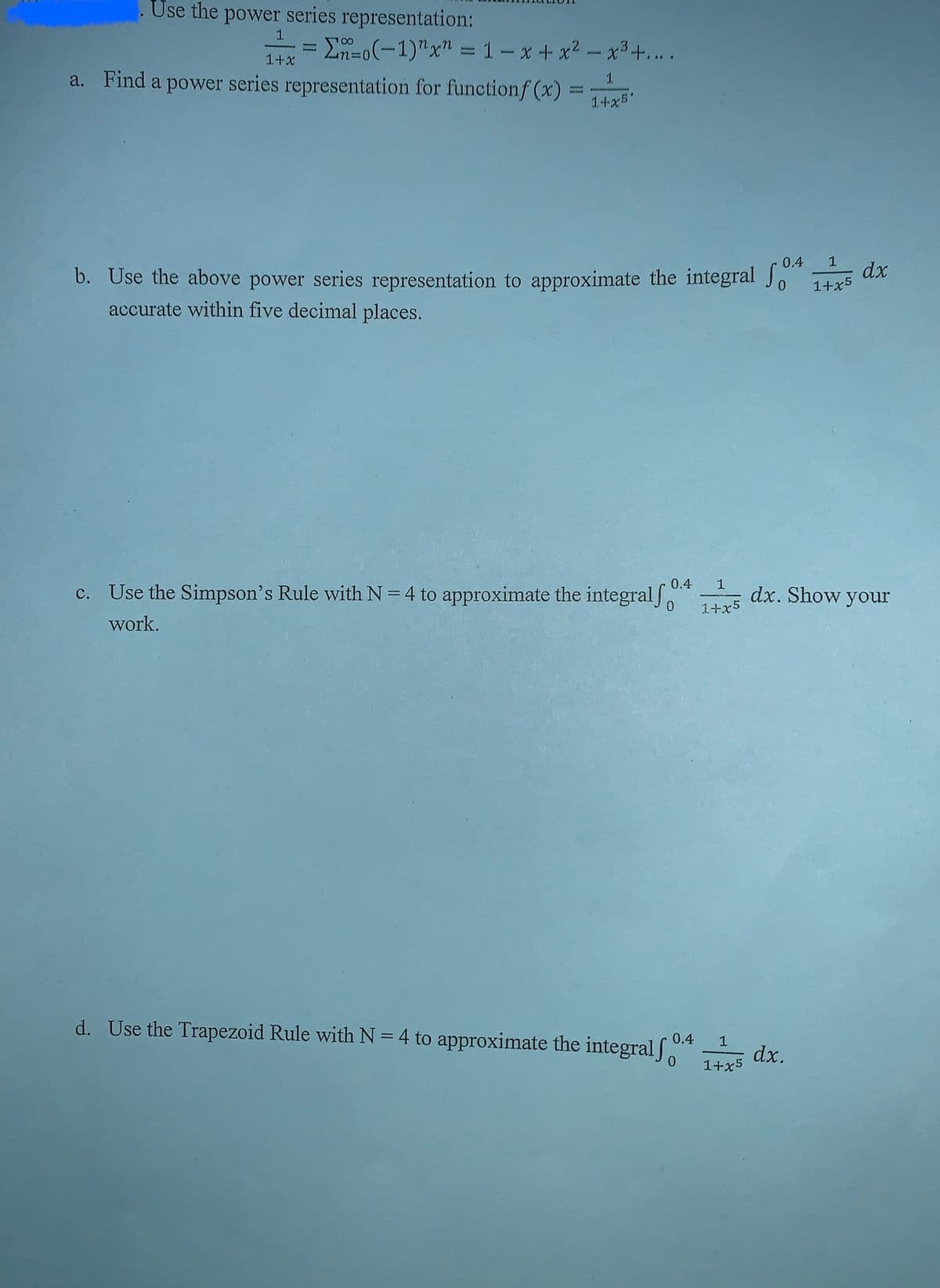 Use the power series representation:
1
= Σno(-1)" x = 1-x+x²-x³+....
1+x
a. Find a power series representation for functionf (x) =
1
1+x5'
0.4
1
b. Use the above power series representation to approximate the integral fo 1+x5 dx
accurate within five decimal places.
c. Use the Simpson's Rule with N=4 to approximate the integralf
work.
0.4 1
1+x5
dx. Show your
d. Use the Trapezoid Rule with N = 4 to approximate the integral f 0.4 1
dx.
0
1+x5