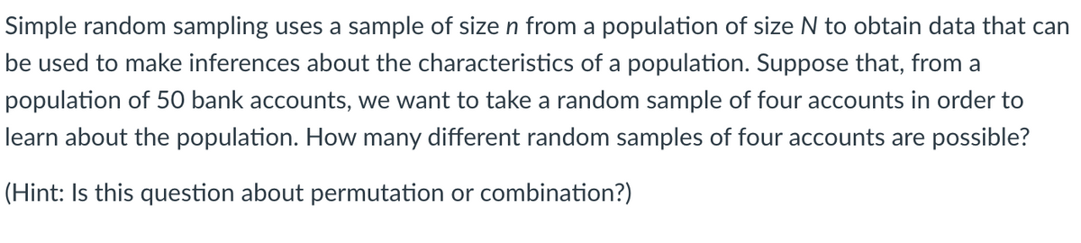 Simple random sampling uses a sample of size n from a population of size N to obtain data that can
be used to make inferences about the characteristics of a population. Suppose that, from a
population of 50 bank accounts, we want to take a random sample of four accounts in order to
learn about the population. How many different random samples of four accounts are possible?
(Hint: Is this question about permutation or combination?)
