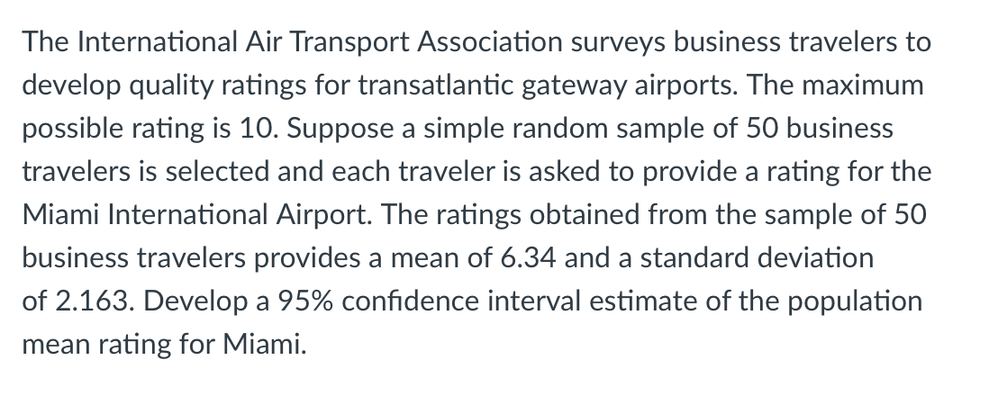 The International Air Transport Association surveys business travelers to
develop quality ratings for transatlantic gateway airports. The maximum
possible rating is 10. Suppose a simple random sample of 50 business
travelers is selected and each traveler is asked to provide a rating for the
Miami International Airport. The ratings obtained from the sample of 50
business travelers provides a mean of 6.34 and a standard deviation
of 2.163. Develop a 95% confidence interval estimate of the population
mean rating for Miami.
