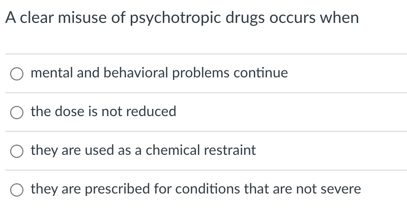 A clear misuse of psychotropic drugs occurs when
mental and behavioral problems continue
the dose is not reduced
they are used as a chemical restraint
they are prescribed for conditions that are not severe
