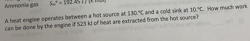 Ammonia gas
Sm° = 192
A heat engine operates between a hot source at 130.°C and a cold sink at 10.°C. How much work
can be done by the engine if 523 kJ of heat are extracted from the hot source?
bupil sdt lo bns att ehem

