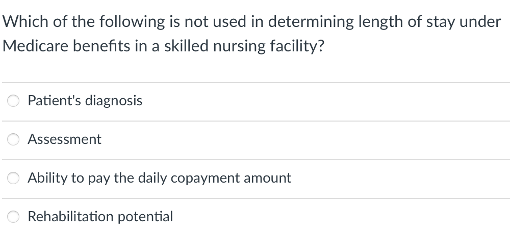 Which of the following is not used in determining length of stay under
Medicare benefits in a skilled nursing facility?
Patient's diagnosis
Assessment
Ability to pay the daily copayment amount
Rehabilitation potential

