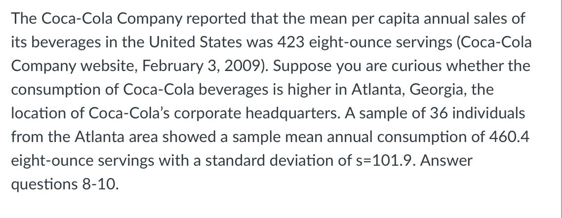 The Coca-Cola Company reported that the mean per capita annual sales of
its beverages in the United States was 423 eight-ounce servings (Coca-Cola
Company website, February 3, 2009). Suppose you are curious whether the
consumption of Coca-Cola beverages is higher in Atlanta, Georgia, the
location of Coca-Cola's corporate headquarters. A sample of 36 individuals
from the Atlanta area showed a sample mean annual consumption of 460.4
eight-ounce servings with a standard deviation of s=101.9. Answer
questions 8-10.
