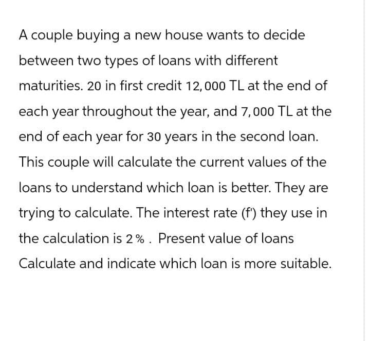 A couple buying a new house wants to decide
between two types of loans with different
maturities. 20 in first credit 12,000 TL at the end of
each year throughout the year, and 7,000 TL at the
end of each year for 30 years in the second loan.
This couple will calculate the current values of the
loans to understand which loan is better. They are
trying to calculate. The interest rate (f') they use in
the calculation is 2%. Present value of loans
Calculate and indicate which loan is more suitable.