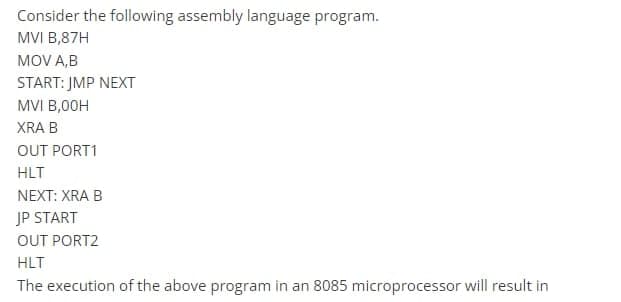 Consider the following assembly language program.
MVI B,87H
MOV A,B
START: JMP NEXT
MVI B,00H
XRA B
OUT PORT1
HLT
NEXT: XRA B
JP START
OUT PORT2
HLT
The execution of the above program in an 8085 microprocessor will result in