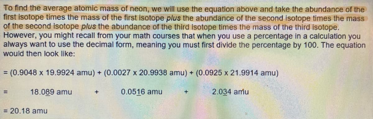 To find the average atomic mass of neon, we will use the equation above and take the abundance of the
first isotope times the mass of the first isotope plus the abundance of the second isotope times the mass
of the second isotope plus the abundance of the third isotope times the mass of the third isotope.
However, you might recall from your math courses that when you use a percentage in a calculation you
always want to use the decimal form, meaning you must first divide the percentage by 100. The equation
would then look like:
= (0.9048 x 19.9924 amu) + (0.0027 x 20.9938 amu) + (0.0925 x 21.9914 amu)
0.0516 amu
2.034 amu
=
18.089 amu
= 20.18 amu
+
+