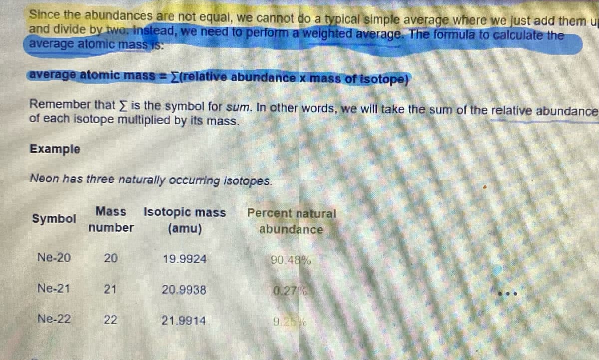 Since the abundances are not equal, we cannot do a typical simple average where we just add them u
and divide by two. Instead, we need to perform a weighted average. The formula to calculate the
average atomic mass is:
average atomic mass=(relative abundance x mass of isotope)
Remember that is the symbol for sum. In other words, we will take the sum of the relative abundance
of each isotope multiplied by its mass.
Example
Neon has three naturally occurring isotopes.
Symbol
Ne-20
Ne-21
Ne-22
Mass Isotopic mass Percent natural
number (amu)
20
21
22
19.9924
20.9938
21.9914
abundance
90.48%
0.27%
...