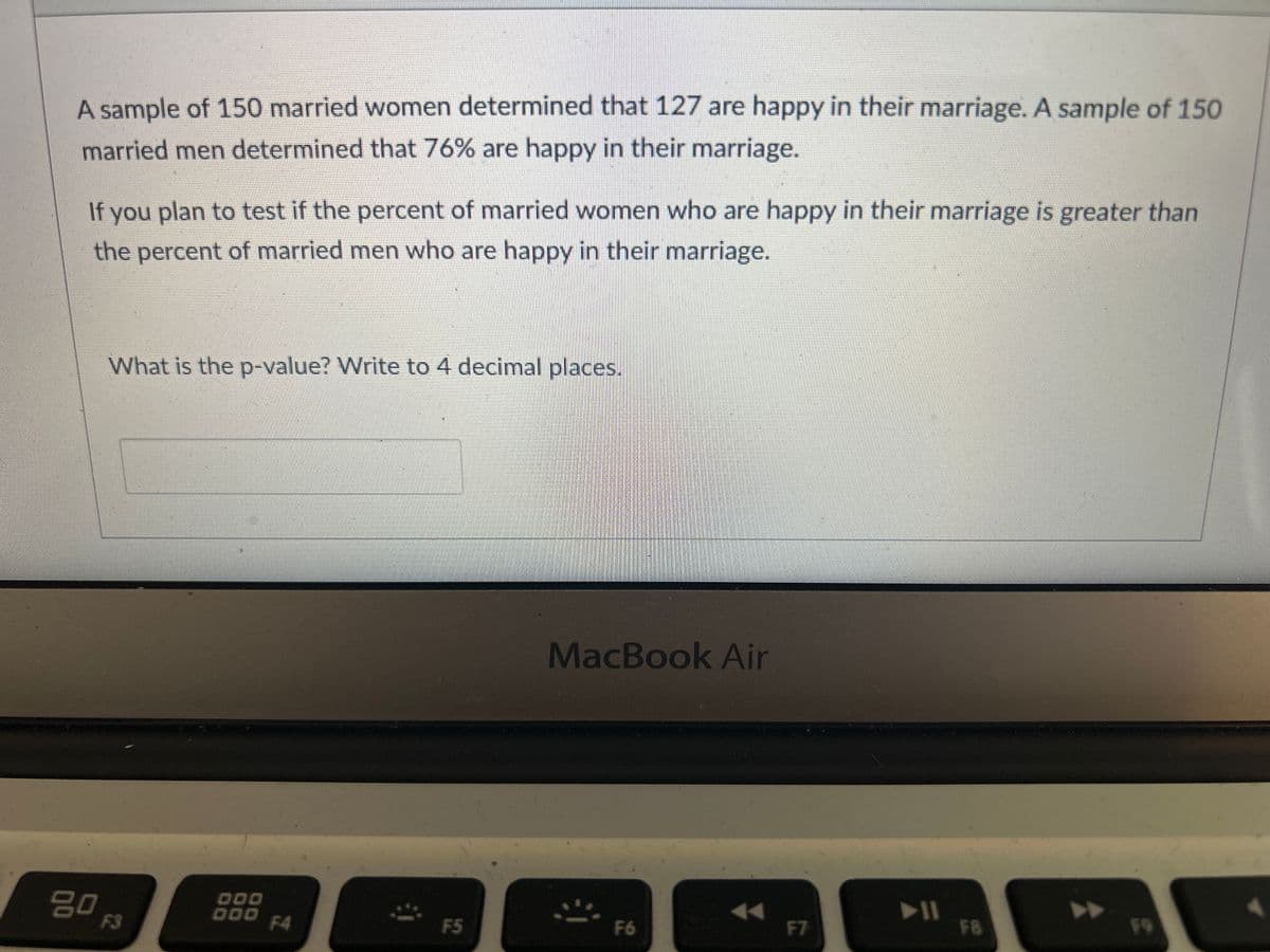 2
#3
A sample of 150 married women determined that 127 are happy in their marriage. A sample of 150
married men determined that 76% are happy in their marriage.
If you plan to test if the percent of married women who are happy in their marriage is greater then
the percent of married men who are happy in their marriage- Answer the following:
What is the test statistic? Write to 4 decimal places.
80
F3
$
4
000
DOO
F4
%
5
F5
MacBook Air
A
6
F6
&
7
F7
▶11
*
8
F8
9
F9
0