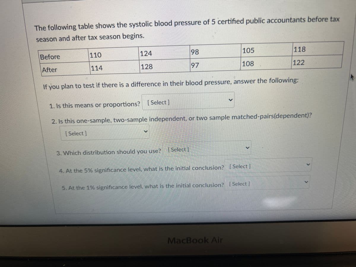 The following table shows the systolic blood pressure of 5 certified public accountants before tax
season and after tax season begins.
Before
After
110
114
124
128
98
97
3. Which distribution should you use? [Select]
105
108
If you plan to test if there is a difference in their blood pressure, answer the following:
1. Is this means or proportions? [Select]
2. Is this one-sample, two-sample independent, or two sample matched-pairs(dependent)?
[Select]
4. At the 5% significance level, what is the initial conclusion? [Select]
118
122
5. At the 1% significance level, what is the initial conclusion? [Select]
MacBook Air