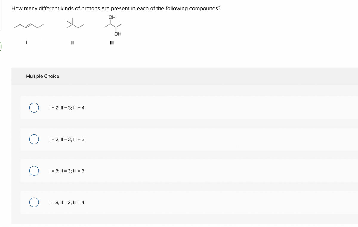 How many different kinds of protons are present in each of the following compounds?
OH
Multiple Choice
O 1=2; 11 = 3; 11 = 4
O 1=2; 11 = 3; 111 = 3
O 1 = 3; || = 3; 111 = 3
O 1 = 3; 11 = 3; 111 = 4
OH
