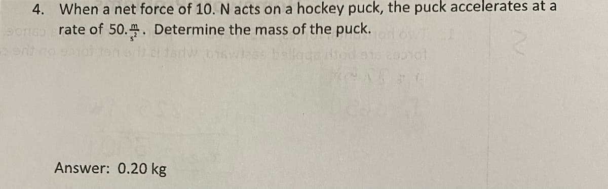 4. When a net force of 10. N acts on a hockey puck, the puck accelerates at a
rate of 50.. Determine the mass of the puck.
ballage od
Answer: 0.20 kg
