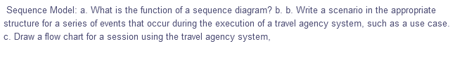 Sequence Model: a. What is the function of a sequence diagram? b. b. Write a scenario in the appropriate
structure for a series of events that occur during the execution of a travel agency system, such as a use case.
c. Draw a flow chart for a session using the travel agency system,
