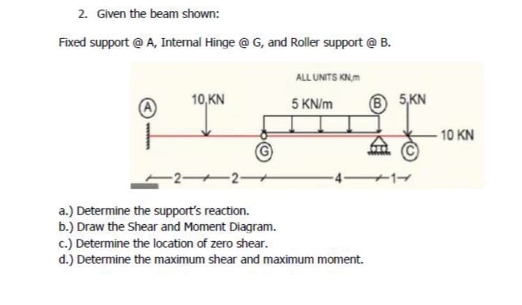 2. Given the beam shown:
Fixed support @ A, Internal Hinge @ G, and Roller support @ B.
ALL UNITS KN,m
10,KN
(A)
5 KN/m
(B)
22-
a.) Determine the support's reaction.
b.) Draw the Shear and Moment Diagram.
c.) Determine the location of zero shear.
d.) Determine the maximum shear and maximum moment.
5,KN
10 KN