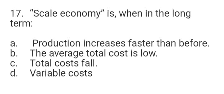 17. "Scale economy" is, when in the long
term:
Production increases faster than before.
b.
а.
The average total cost is low.
Total costs fall.
d. Variable costs
С.
