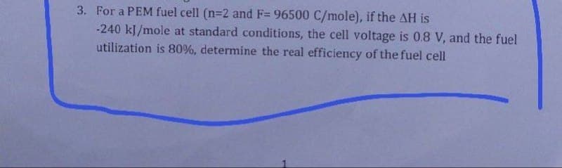 3. For a PEM fuel cell (n=2 and F= 96500 C/mole), if the AH is
-240 kJ/mole at standard conditions, the cell voltage is 0.8 V, and the fuel
utilization is 80%, determine the real efficiency of the fuel cell
