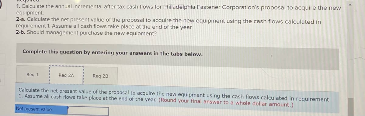 1. Calculate the annual incremental after-tax cash flows for Philadelphia Fastener Corporation's proposal to acquire the new
equipment.
2-a. Calculate the net present value of the proposal to acquire the new equipment using the cash flows calculated in
requirement 1. Assume all cash flows take place at the end of the year.
2-b. Should management purchase the new equipment?
Complete this question by entering your answers in the tabs below.
Req 1
Req 2A
Req 2B
Calculate the net present value of the proposal to acquire the new equipment using the cash flows calculated in requirement
1. Assume all cash flows take place at the end of the year. (Round your final answer to a whole dollar amount.)
Net present value
