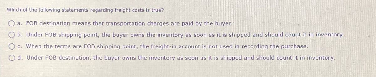 Which of the following statements regarding freight costs is true?
Oa. FOB destination means that transportation charges are paid by the buyer.
Ob. Under FOB shipping point, the buyer owns the inventory as soon as it is shipped and should count it in inventory.
c. When the terms are FOB shipping point, the freight-in account is not used in recording the purchase.
Od. Under FOB destination, the buyer owns the inventory as soon as it is shipped and should count it in inventory.