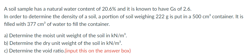 A
soil sample has a natural water content of 20.6% and it is known to have Gs of 2.6.
In order to determine the density of a soil, a portion of soil weighing 222 g is put in a 500 cm³ container. It is
filled with 377 cm³ of water to fill the container.
a) Determine the moist unit weight of the soil in kN/m³.
b) Determine the dry unit weight of the soil in kN/m³.
c) Determine the void ratio.(input this on the answer box)