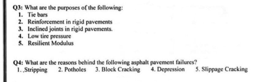 Q3: What are the purposes of the following:
1. Tie bars
2. Reinforcement in rigid pavements
3. Inclined joints in rigid pavements.
4. Low tire pressure
5. Resilient Modulus
Q4: What are the reasons behind the following asphalt pavement failures?
2. Potholes 3. Block Cracking
1. Stripping
4. Depression
5. Slippage Cracking
