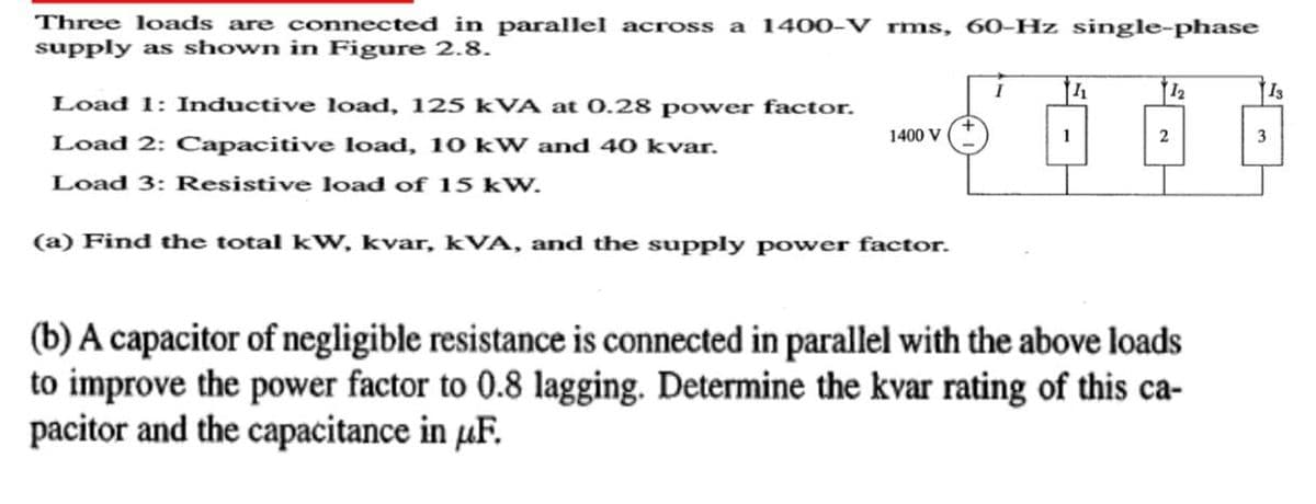 Three loads are connected in parallel across a 1400-V rms, 60-Hz single-phase
supply as shown in Figure 2.8.
I
11
12
13
Load 1: Inductive load, 125 kVA at 0.28 power factor.
Load 2: Capacitive load, 10 kW and 40 kvar.
1400 V
1
2
3
Load 3: Resistive load of 15 kW.
(a) Find the total kW, kvar, kVA, and the supply power factor.
(b) A capacitor of negligible resistance is connected in parallel with the above loads
to improve the power factor to 0.8 lagging. Determine the kvar rating of this ca-
pacitor and the capacitance in μF.