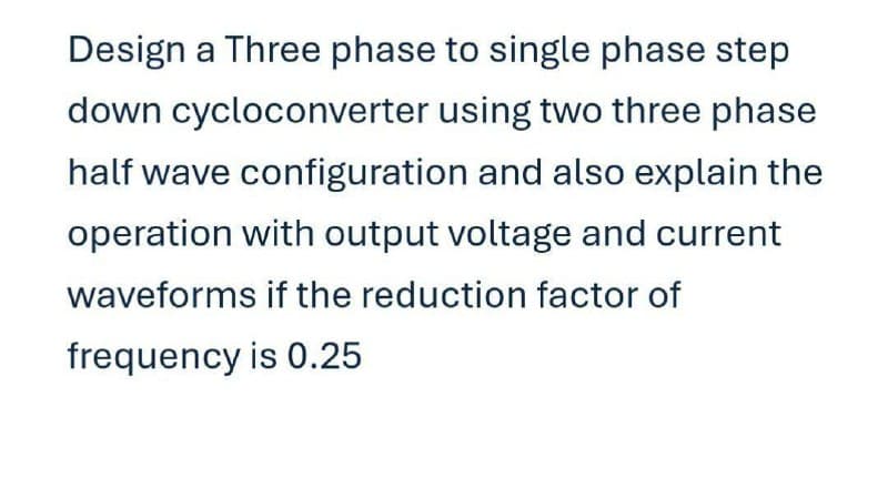 Design a Three phase to single phase step
down cycloconverter using two three phase
half wave configuration and also explain the
operation with output voltage and current
waveforms if the reduction factor of
frequency is 0.25