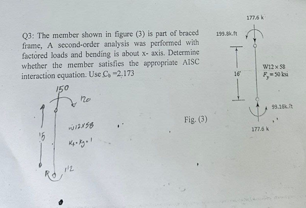 Q3: The member shown in figure (3) is part of braced
frame, A second-order analysis was performed with
factored loads and bending is about x-axis. Determine
whether the member satisfies the appropriate AISC
interaction equation. Use C₁ =2.173
150
199.8k.ft
177.6 k
W12 x 58
16'
F₁ = 50 ksi
15
120
W12×58
Kx-Kg1
112
Fig. (3)
177.6 k
99.16k.it