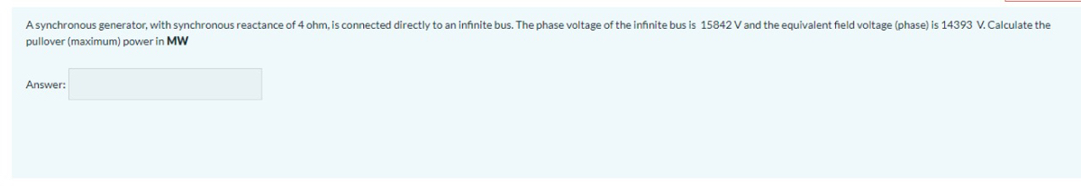 A synchronous generator, with synchronous reactance of 4 ohm, is connected directly to an infinite bus. The phase voltage of the infinite bus is 15842 V and the equivalent field voltage (phase) is 14393 V. Calculate the
pullover (maximum) power in MW
Answer: