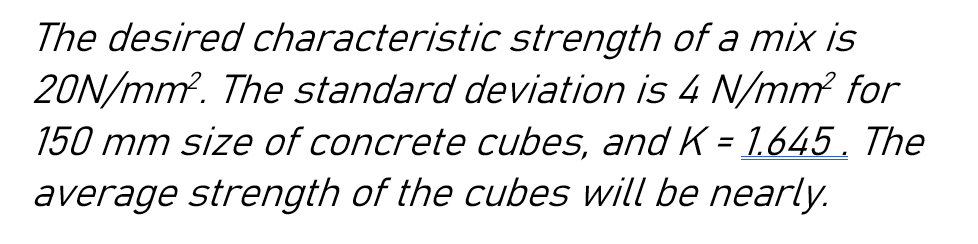 The desired characteristic strength of a mix is
20N/mm². The standard deviation is 4 N/mm² for
150 mm size of concrete cubes, and K = 1.645. The
average strength of the cubes will be nearly.