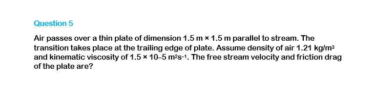 Question 5
Air passes over a thin plate of dimension 1.5 mx 1.5 m parallel to stream. The
transition takes place at the trailing edge of plate. Assume density of air 1.21 kg/m³
and kinematic viscosity of 1.5 x 10-5 m²s-1. The free stream velocity and friction drag
of the plate are?