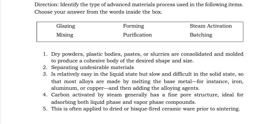 Direction: Identify the type of advanced materials process used in the following items.
Choose your answer from the words inside the box.
Glazing
Forming
Steam Activation
Mixing
Purification
Batching
1. Dry powders, plastic bodies, pastes, or slurries are consolidated and molded
to produce a cohesive body of the desired shape and size.
2. Separating undesirable materials
3. Is relatively easy in the liquid state but slow and difficult in the solid state, so
that most alloys are made by melting the base metal-for instance, iron,
aluminum, or copper-and then adding the alloying agents.
4. Carbon activated by steam generally has a fine pore structure, ideal for
adsorbing both liquid phase and vapor phase compounds.
5. This is often applied to dried or bisque-fired ceramic ware prior to sintering.
