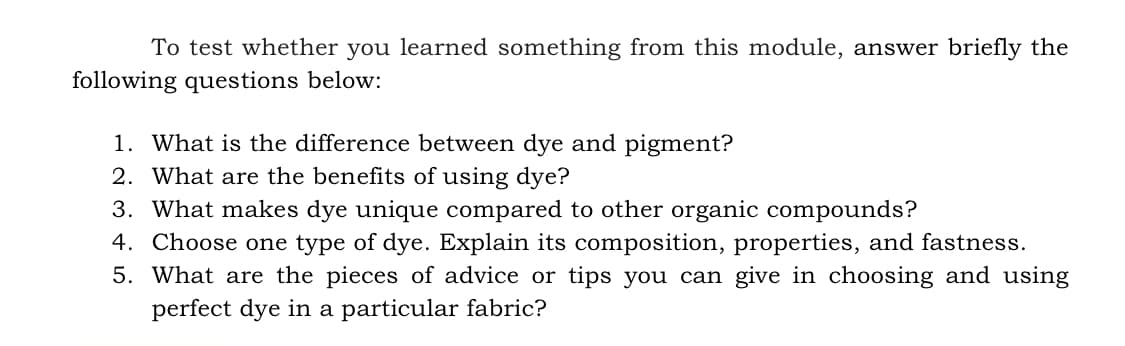 To test whether you learned something from this module, answer briefly the
following questions below:
1. What is the difference between dye and pigment?
2. What are the benefits of using dye?
3. What makes dye unique compared to other organic compounds?
4. Choose one type of dye. Explain its composition, properties, and fastness.
5. What are the pieces of advice or tips you can give in choosing and using
perfect dye in a particular fabric?
