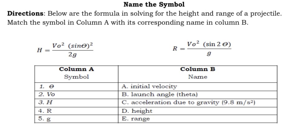 Name the Symbol
Directions: Below are the formula in solving for the height and range of a projectile.
Match the symbol in Column A with its corresponding name in column B.
Vo² (sinO)²
Vo² (sin 2 €)
H =
R =
2g
Column A
Column B
Symbol
Name
A. initial velocity
B. launch angle (theta)
C. acceleration due to gravity (9.8 m/s²)
D. height
E. range
1. O
2. Vo
3. Н
4. R
5. g
