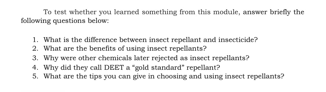 To test whether you learned something from this module, answer briefly the
following questions below:
1. What is the difference between insect repellant and insecticide?
2. What are the benefits of using insect repellants?
3. Why were other chemicals later rejected as insect repellants?
4. Why did they call DEET a “gold standard" repellant?
5. What are the tips you can give in choosing and using insect repellants?
