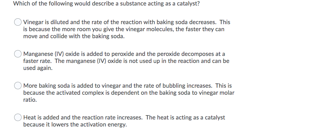Which of the following would describe a substance acting as a catalyst?
Vinegar is diluted and the rate of the reaction with baking soda decreases. This
is because the more room you give the vinegar molecules, the faster they can
move and collide with the baking soda.
Manganese (IV) oxide is added to peroxide and the peroxide decomposes at a
faster rate. The manganese (IV) oxide is not used up in the reaction and can be
used again.
More baking soda is added to vinegar and the rate of bubbling increases. This is
because the activated complex is dependent on the baking soda to vinegar molar
ratio.
Heat is added and the reaction rate increases. The heat is acting as a catalyst
because it lowers the activation energy.
