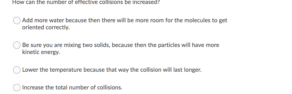How can the number of effective collisions be increased?
OAdd more water because then there will be more room for the molecules to get
oriented correctly.
Be sure you are mixing two solids, because then the particles will have more
kinetic energy.
Lower the temperature because that way the collision will last longer.
Increase the total number of collisions.
