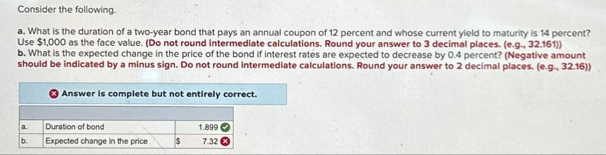 Consider the following.
a. What is the duration of a two-year bond that pays an annual coupon of 12 percent and whose current yield to maturity is 14 percent?
Use $1,000 as the face value. (Do not round intermediate calculations. Round your answer to 3 decimal places. (e.g., 32.161))
b. What is the expected change in the price of the bond if interest rates are expected to decrease by 0.4 percent? (Negative amount
should be indicated by a minus sign. Do not round intermediate calculations. Round your answer to 2 decimal places. (e.g., 32.16))
Answer is complete but not entirely correct.
a. Duration of bond
1.899
b.
Expected change in the price
$
7.32x
