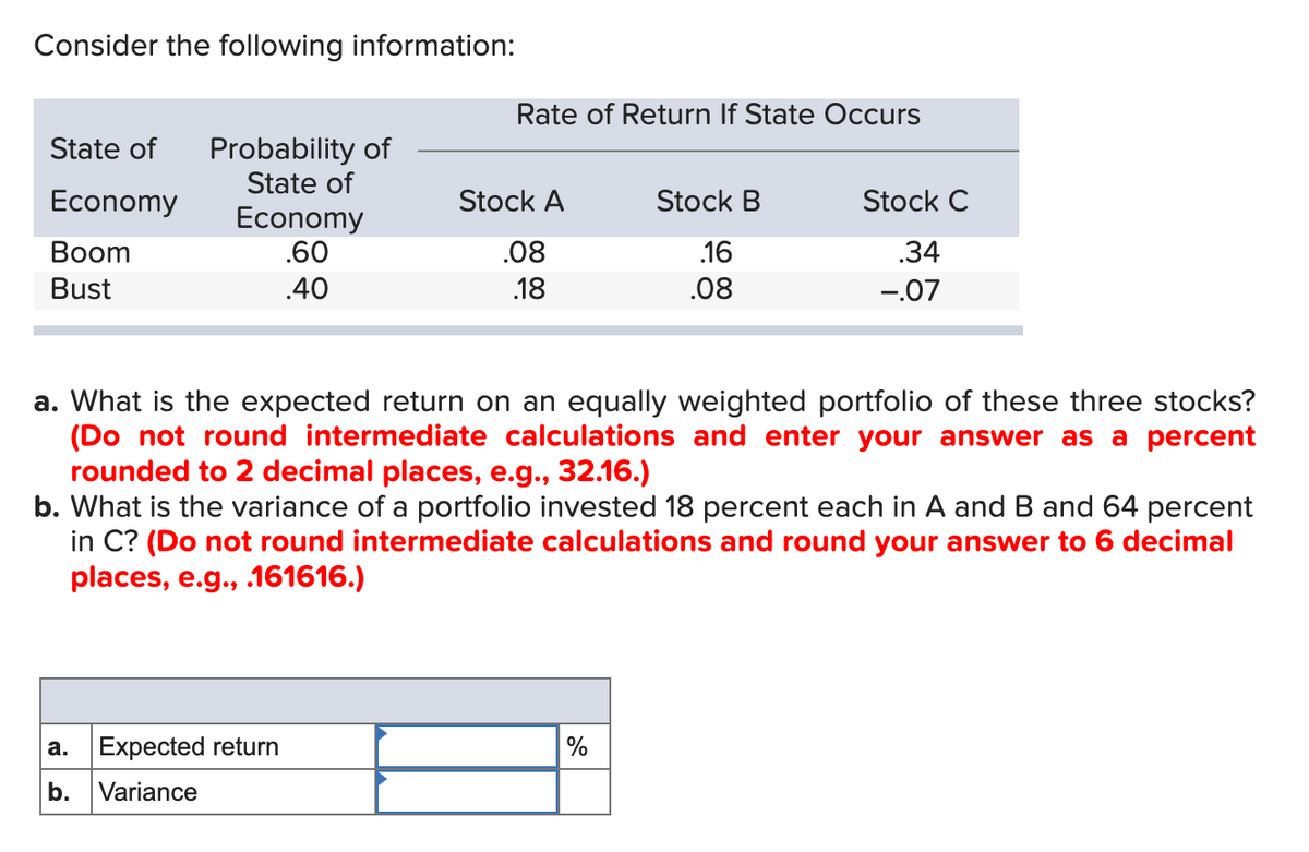 Consider the following information:
Rate of Return If State Occurs
State of
Probability of
State of
Economy
Economy
Boom
.60
Stock A
.08
Stock B
.16
Stock C
.34
Bust
.40
.18
.08
-.07
a. What is the expected return on an equally weighted portfolio of these three stocks?
(Do not round intermediate calculations and enter your answer as a percent
rounded to 2 decimal places, e.g., 32.16.)
b. What is the variance of a portfolio invested 18 percent each in A and B and 64 percent
in C? (Do not round intermediate calculations and round your answer to 6 decimal
places, e.g., .161616.)
a.
Expected return
%
b.
Variance