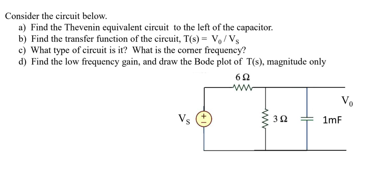 Consider the circuit below.
a) Find the Thevenin equivalent circuit to the left of the capacitor.
b) Find the transfer function of the circuit, T(s) = Vo / Vs
c) What type of circuit is it? What is the corner frequency?
d) Find the low frequency gain, and draw the Bode plot of T(s), magnitude only
6Ω
Vo
Vs
3Ω
1mF
