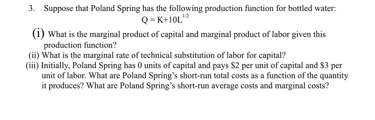 3. Suppose that Poland Spring has the following production function for bottled water:
1/2
Q=K+10L
(1) What is the marginal product of capital and marginal product of labor given this
production function?
(ii) What is the marginal rate of technical substitution of labor for capital?
(iii) Initially, Poland Spring has 0 units of capital and pays $2 per unit of capital and $3 per
unit of labor. What are Poland Spring's short-run total costs as a function of the quantity
it produces? What are Poland Spring's short-run average costs and marginal costs?